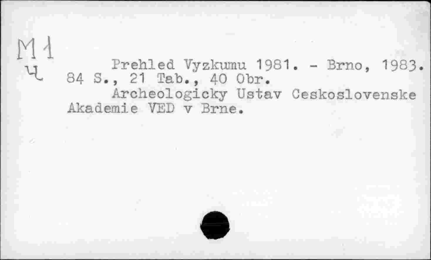 ﻿Prehled Vyzkumu 1981. - Brno, 1983. 84 S., 21 Tab., 40 Obr.
Archeologicky Ustav Ceskoslovenske Akademie VED v Brne.